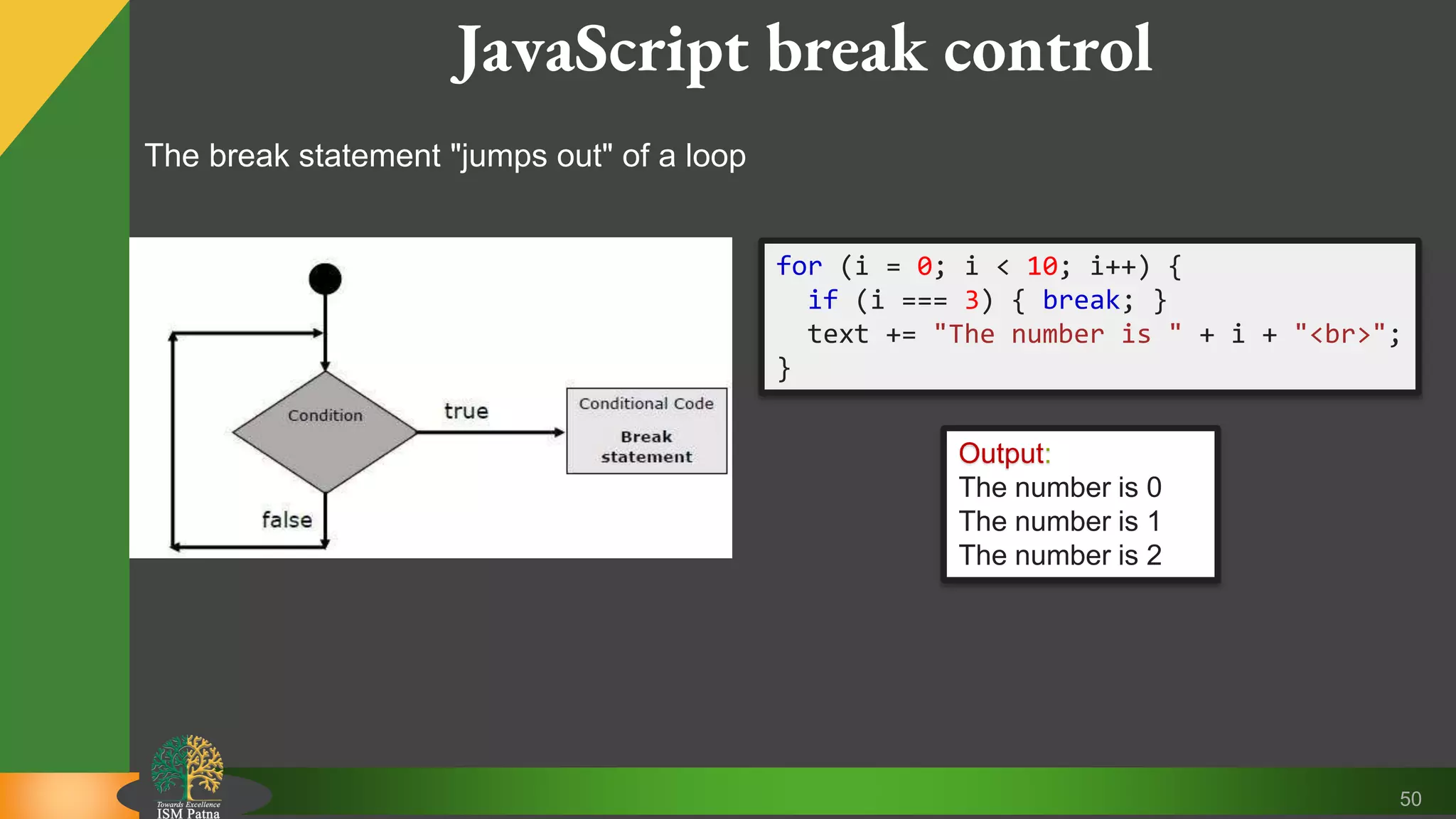 50 JavaScript break control The break statement "jumps out" of a loop for (i = 0; i < 10; i++) { if (i === 3) { break; } text += "The number is " + i + "<br>"; } Output: The number is 0 The number is 1 The number is 2 