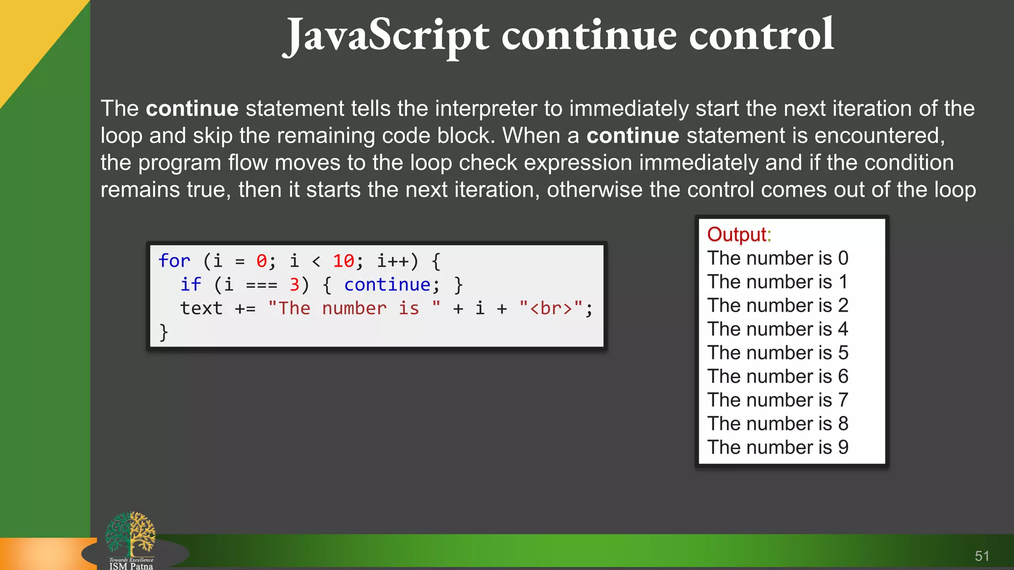 51 JavaScript continue control The continue statement tells the interpreter to immediately start the next iteration of the loop and skip the remaining code block. When a continue statement is encountered, the program flow moves to the loop check expression immediately and if the condition remains true, then it starts the next iteration, otherwise the control comes out of the loop for (i = 0; i < 10; i++) { if (i === 3) { continue; } text += "The number is " + i + "<br>"; } Output: The number is 0 The number is 1 The number is 2 The number is 4 The number is 5 The number is 6 The number is 7 The number is 8 The number is 9 