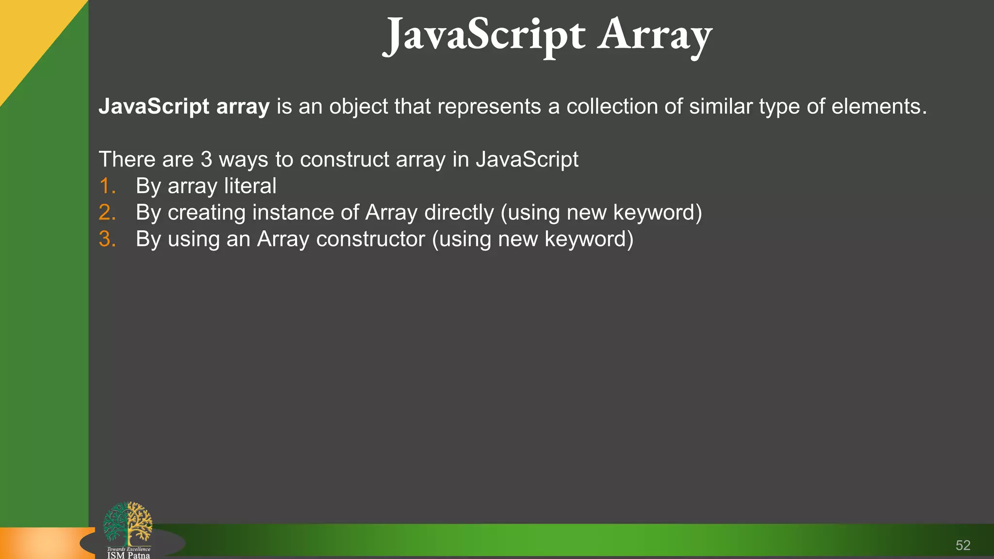 52 JavaScript Array JavaScript array is an object that represents a collection of similar type of elements. There are 3 ways to construct array in JavaScript 1. By array literal 2. By creating instance of Array directly (using new keyword) 3. By using an Array constructor (using new keyword) 