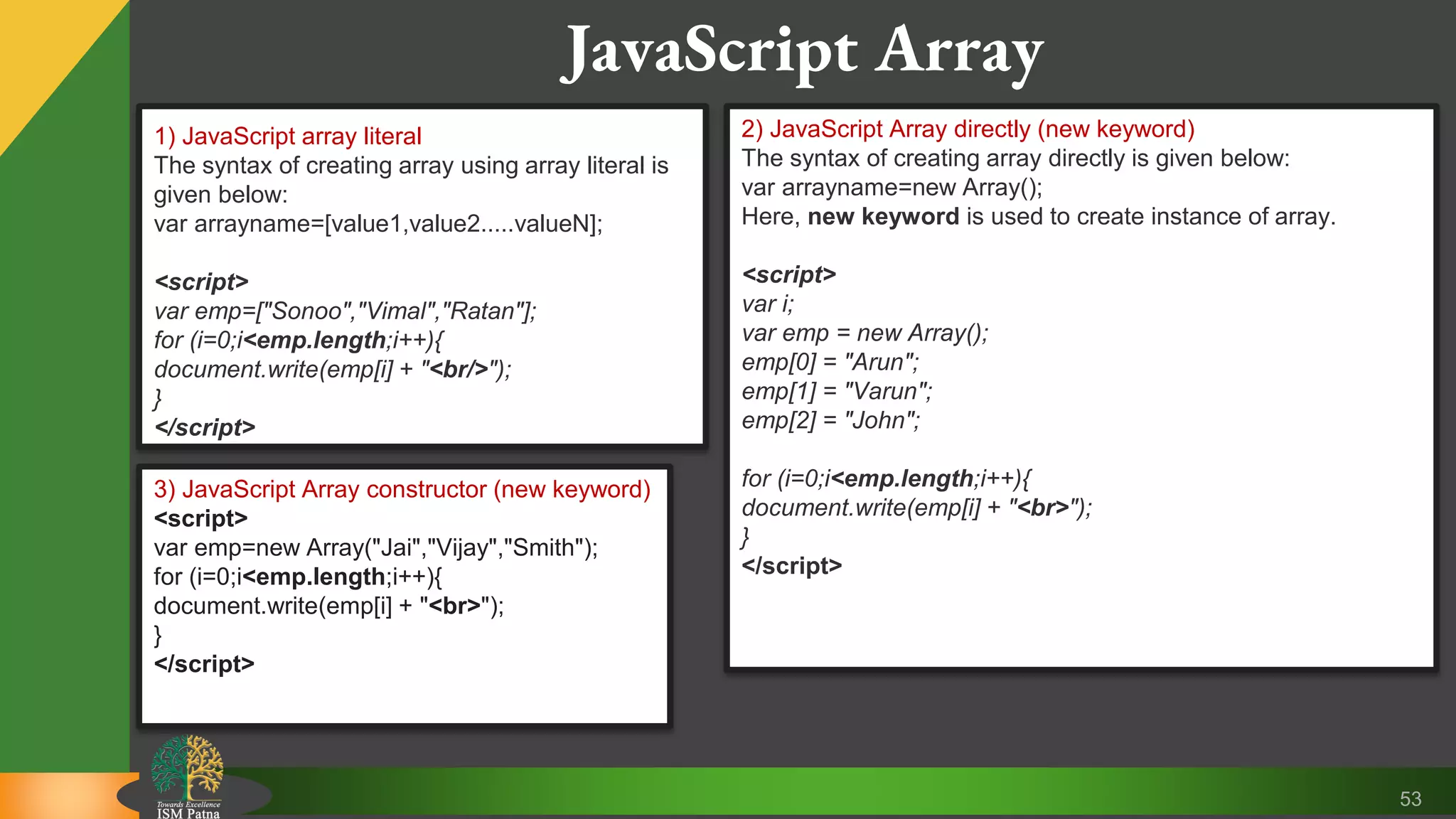 53 JavaScript Array 1) JavaScript array literal The syntax of creating array using array literal is given below: var arrayname=[value1,value2.....valueN]; <script> var emp=["Sonoo","Vimal","Ratan"]; for (i=0;i<emp.length;i++){ document.write(emp[i] + "<br/>"); } </script> 2) JavaScript Array directly (new keyword) The syntax of creating array directly is given below: var arrayname=new Array(); Here, new keyword is used to create instance of array. <script> var i; var emp = new Array(); emp[0] = "Arun"; emp[1] = "Varun"; emp[2] = "John"; for (i=0;i<emp.length;i++){ document.write(emp[i] + "<br>"); } </script> 3) JavaScript Array constructor (new keyword) <script> var emp=new Array("Jai","Vijay","Smith"); for (i=0;i<emp.length;i++){ document.write(emp[i] + "<br>"); } </script> 
