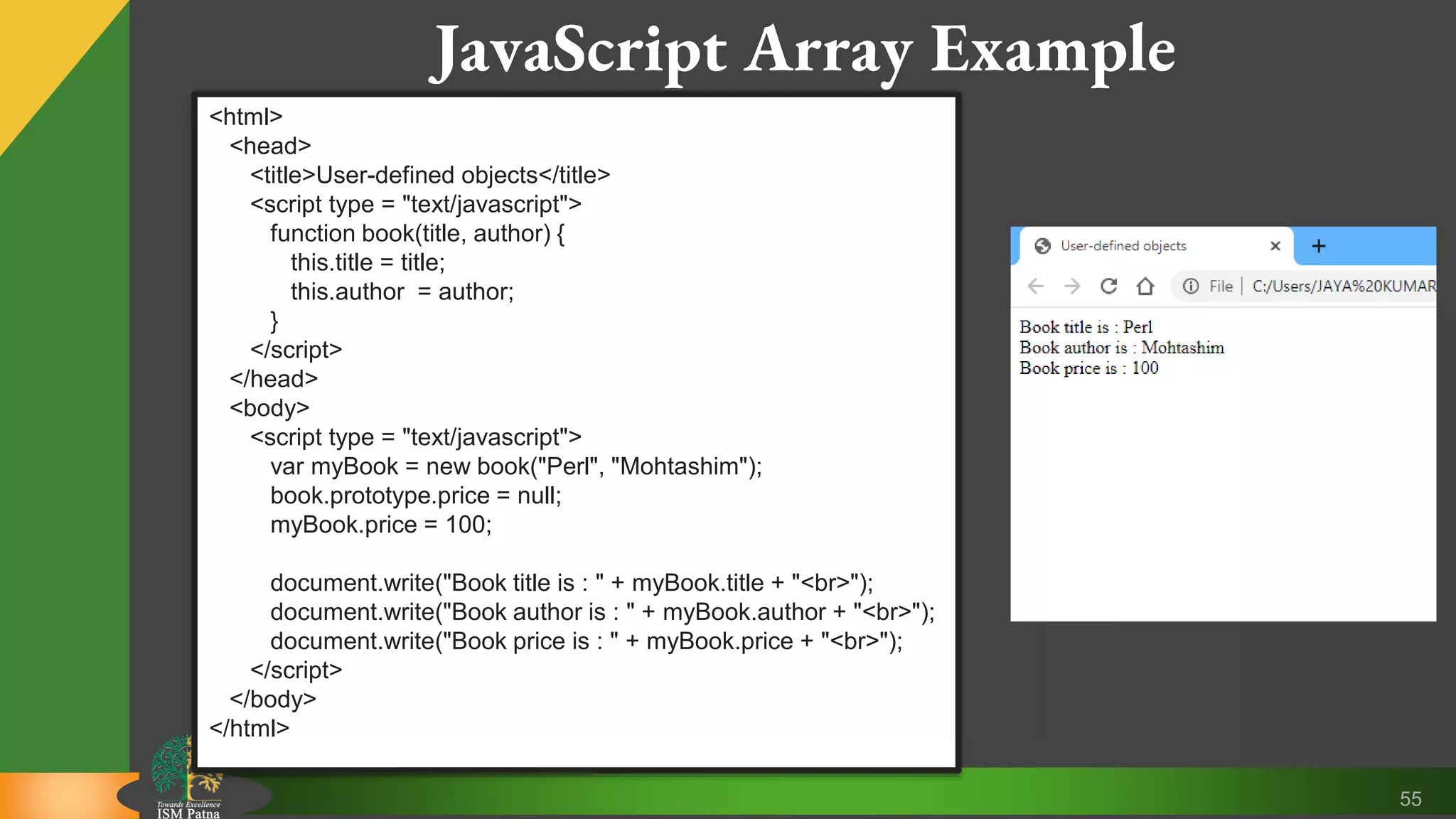 55 JavaScript Array Example <html> <head> <title>User-defined objects</title> <script type = "text/javascript"> function book(title, author) { this.title = title; this.author = author; } </script> </head> <body> <script type = "text/javascript"> var myBook = new book("Perl", "Mohtashim"); book.prototype.price = null; myBook.price = 100; document.write("Book title is : " + myBook.title + "<br>"); document.write("Book author is : " + myBook.author + "<br>"); document.write("Book price is : " + myBook.price + "<br>"); </script> </body> </html> 