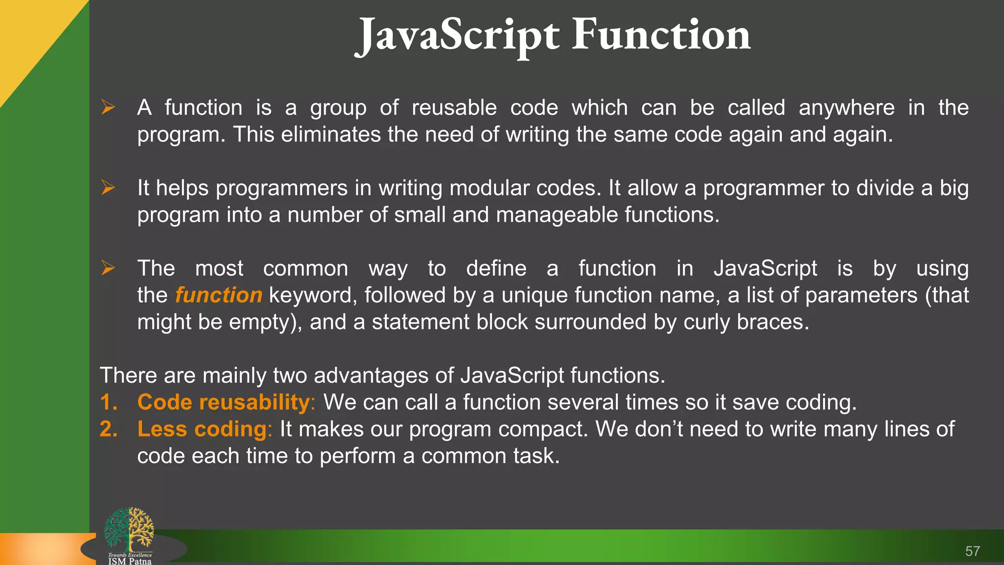 57 JavaScript Function  A function is a group of reusable code which can be called anywhere in the program. This eliminates the need of writing the same code again and again.  It helps programmers in writing modular codes. It allow a programmer to divide a big program into a number of small and manageable functions.  The most common way to define a function in JavaScript is by using the function keyword, followed by a unique function name, a list of parameters (that might be empty), and a statement block surrounded by curly braces. There are mainly two advantages of JavaScript functions. 1. Code reusability: We can call a function several times so it save coding. 2. Less coding: It makes our program compact. We don’t need to write many lines of code each time to perform a common task. 