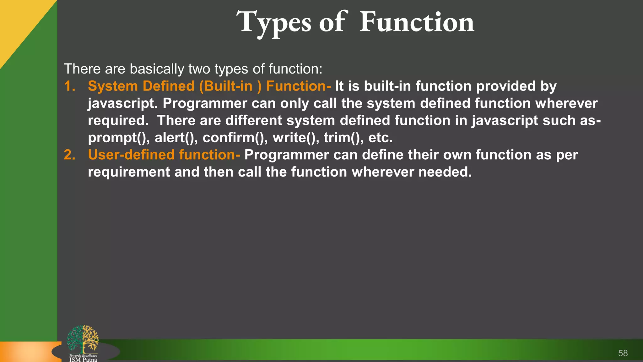 58 Types of Function There are basically two types of function: 1. System Defined (Built-in ) Function- It is built-in function provided by javascript. Programmer can only call the system defined function wherever required. There are different system defined function in javascript such as- prompt(), alert(), confirm(), write(), trim(), etc. 2. User-defined function- Programmer can define their own function as per requirement and then call the function wherever needed. 