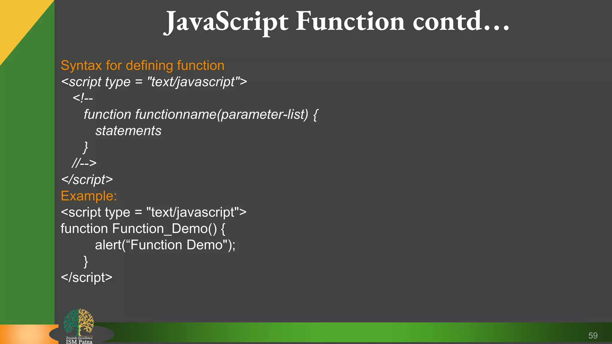 59 JavaScript Function contd… Syntax for defining function <script type = "text/javascript"> <!-- function functionname(parameter-list) { statements } //--> </script> Example: <script type = "text/javascript"> function Function_Demo() { alert(“Function Demo"); } </script> 