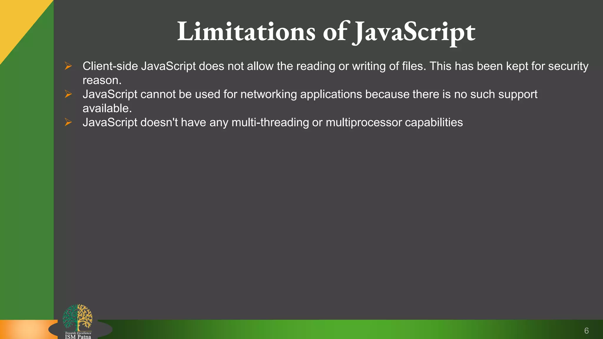 6 Limitations of JavaScript  Client-side JavaScript does not allow the reading or writing of files. This has been kept for security reason.  JavaScript cannot be used for networking applications because there is no such support available.  JavaScript doesn't have any multi-threading or multiprocessor capabilities 