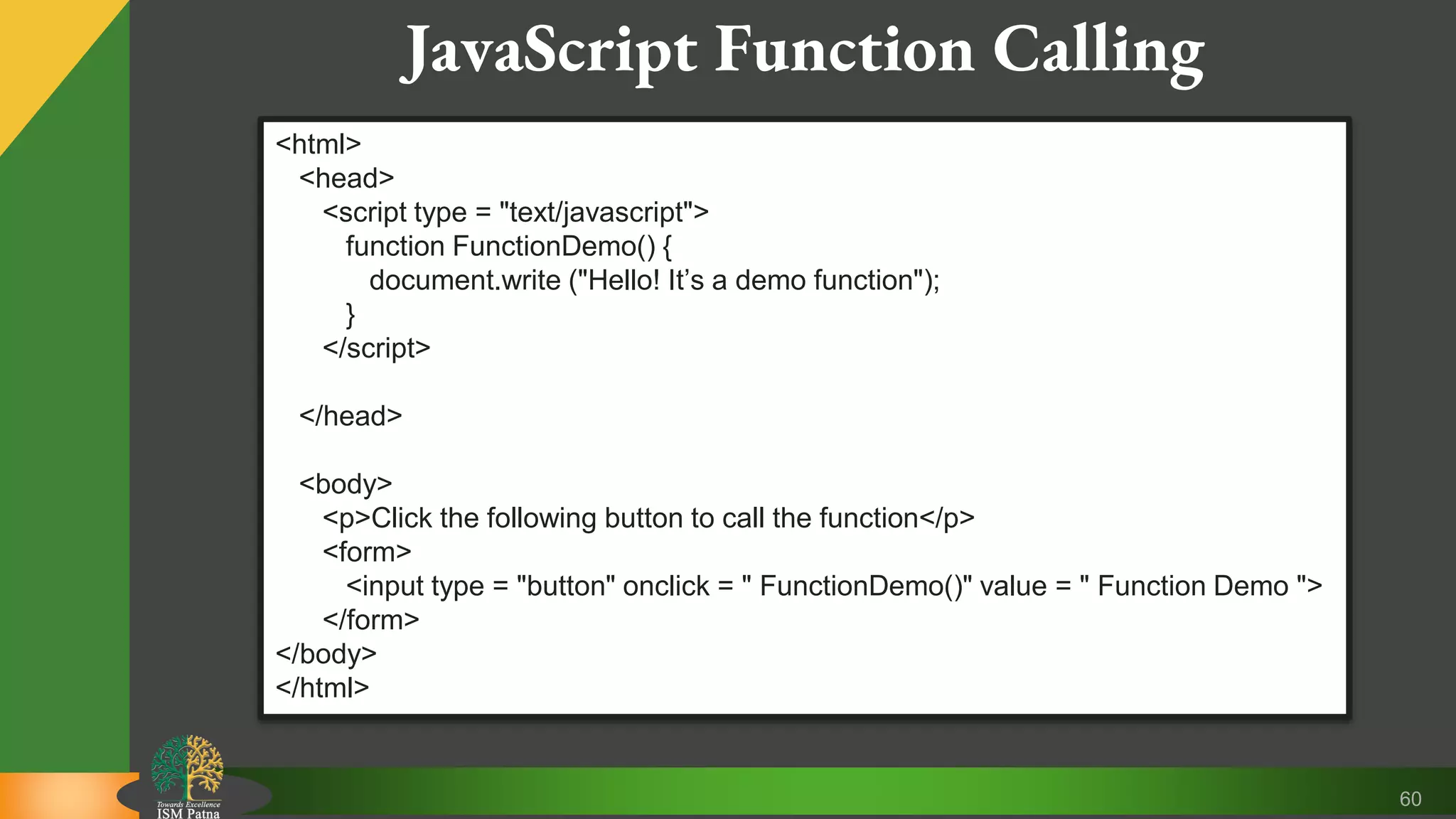 60 JavaScript Function Calling <html> <head> <script type = "text/javascript"> function FunctionDemo() { document.write ("Hello! It’s a demo function"); } </script> </head> <body> <p>Click the following button to call the function</p> <form> <input type = "button" onclick = " FunctionDemo()" value = " Function Demo "> </form> </body> </html> 