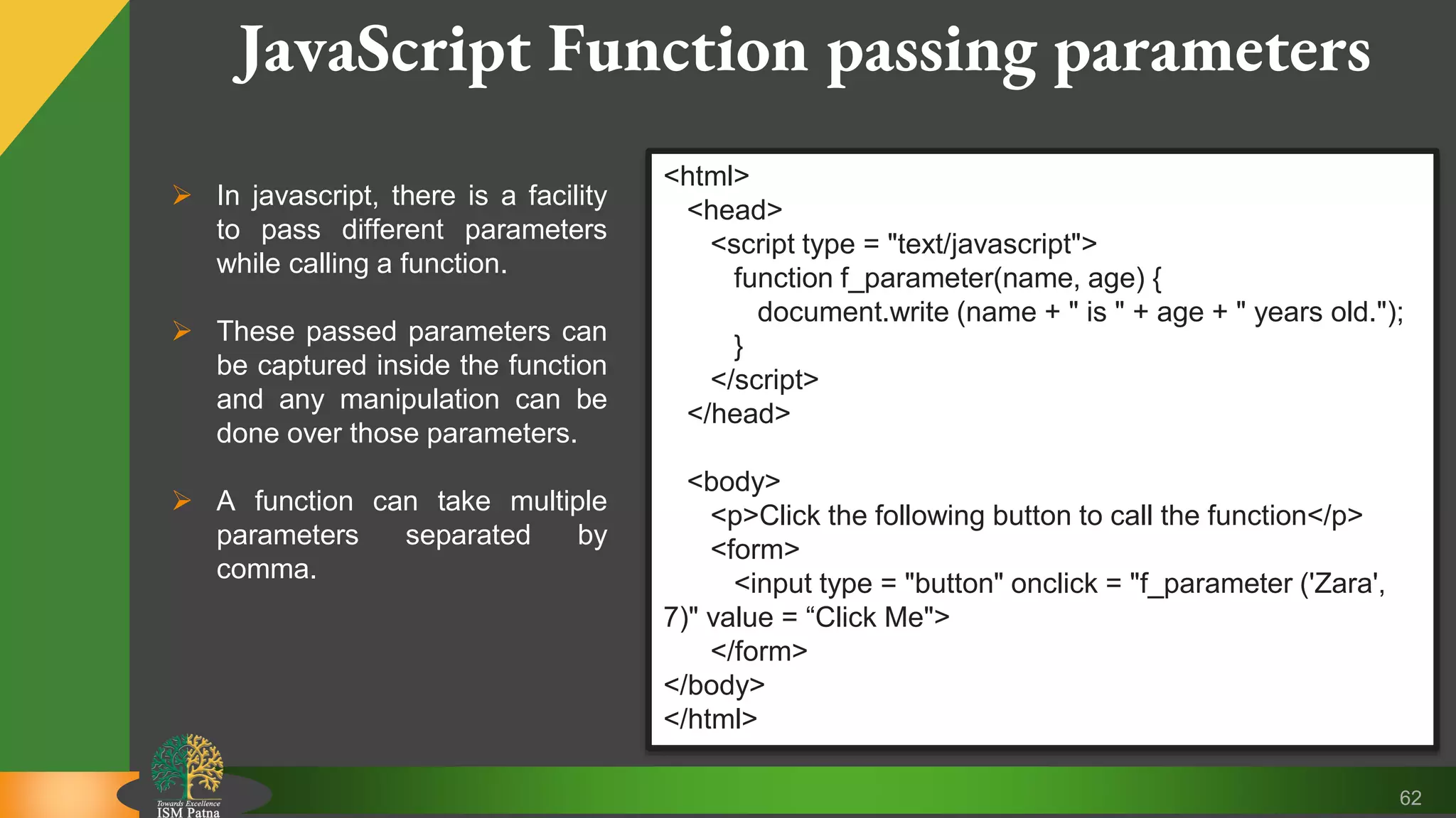 62 JavaScript Function passing parameters  In javascript, there is a facility to pass different parameters while calling a function.  These passed parameters can be captured inside the function and any manipulation can be done over those parameters.  A function can take multiple parameters separated by comma. <html> <head> <script type = "text/javascript"> function f_parameter(name, age) { document.write (name + " is " + age + " years old."); } </script> </head> <body> <p>Click the following button to call the function</p> <form> <input type = "button" onclick = "f_parameter ('Zara', 7)" value = “Click Me"> </form> </body> </html> 