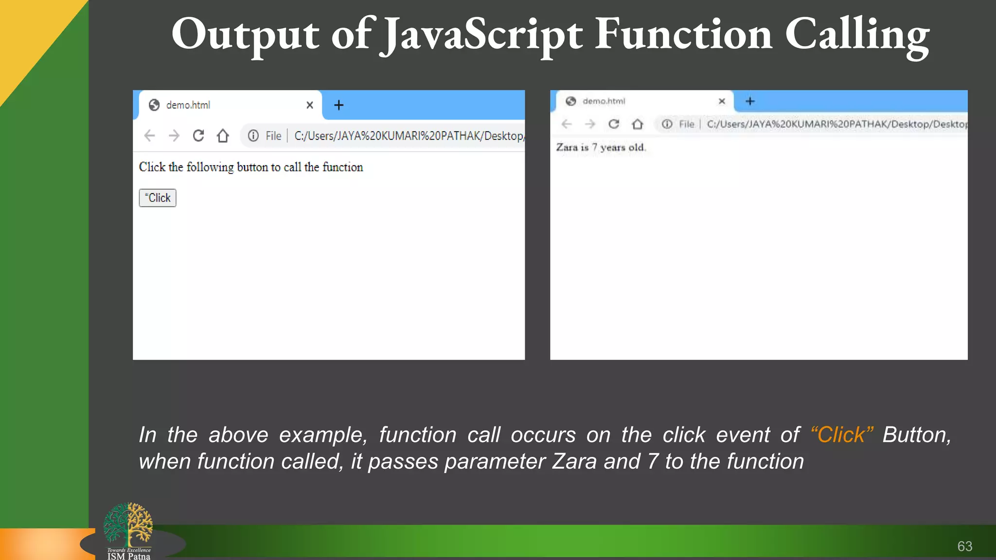 63 Output of JavaScript Function Calling In the above example, function call occurs on the click event of “Click” Button, when function called, it passes parameter Zara and 7 to the function 