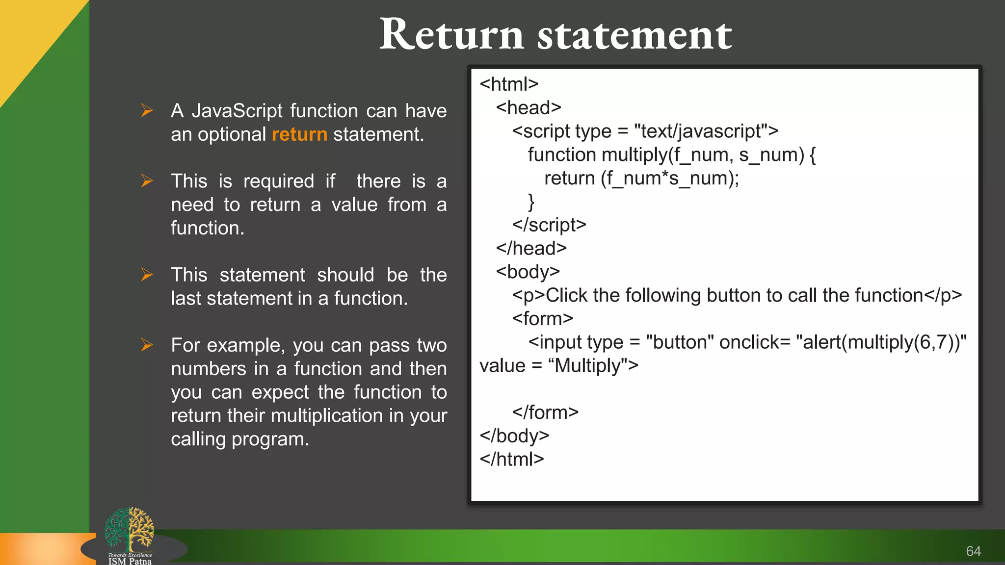 64 Return statement  A JavaScript function can have an optional return statement.  This is required if there is a need to return a value from a function.  This statement should be the last statement in a function.  For example, you can pass two numbers in a function and then you can expect the function to return their multiplication in your calling program. <html> <head> <script type = "text/javascript"> function multiply(f_num, s_num) { return (f_num*s_num); } </script> </head> <body> <p>Click the following button to call the function</p> <form> <input type = "button" onclick= "alert(multiply(6,7))" value = “Multiply"> </form> </body> </html> 