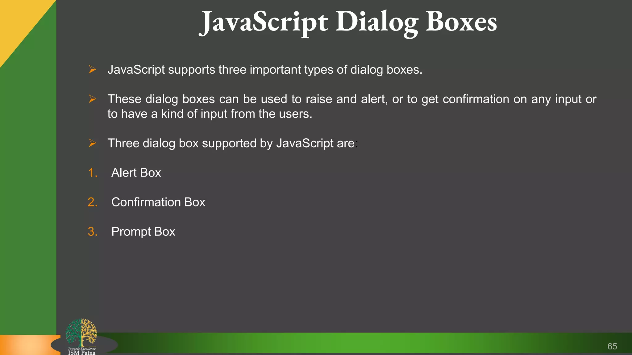 65 JavaScript Dialog Boxes  JavaScript supports three important types of dialog boxes.  These dialog boxes can be used to raise and alert, or to get confirmation on any input or to have a kind of input from the users.  Three dialog box supported by JavaScript are: 1. Alert Box 2. Confirmation Box 3. Prompt Box 