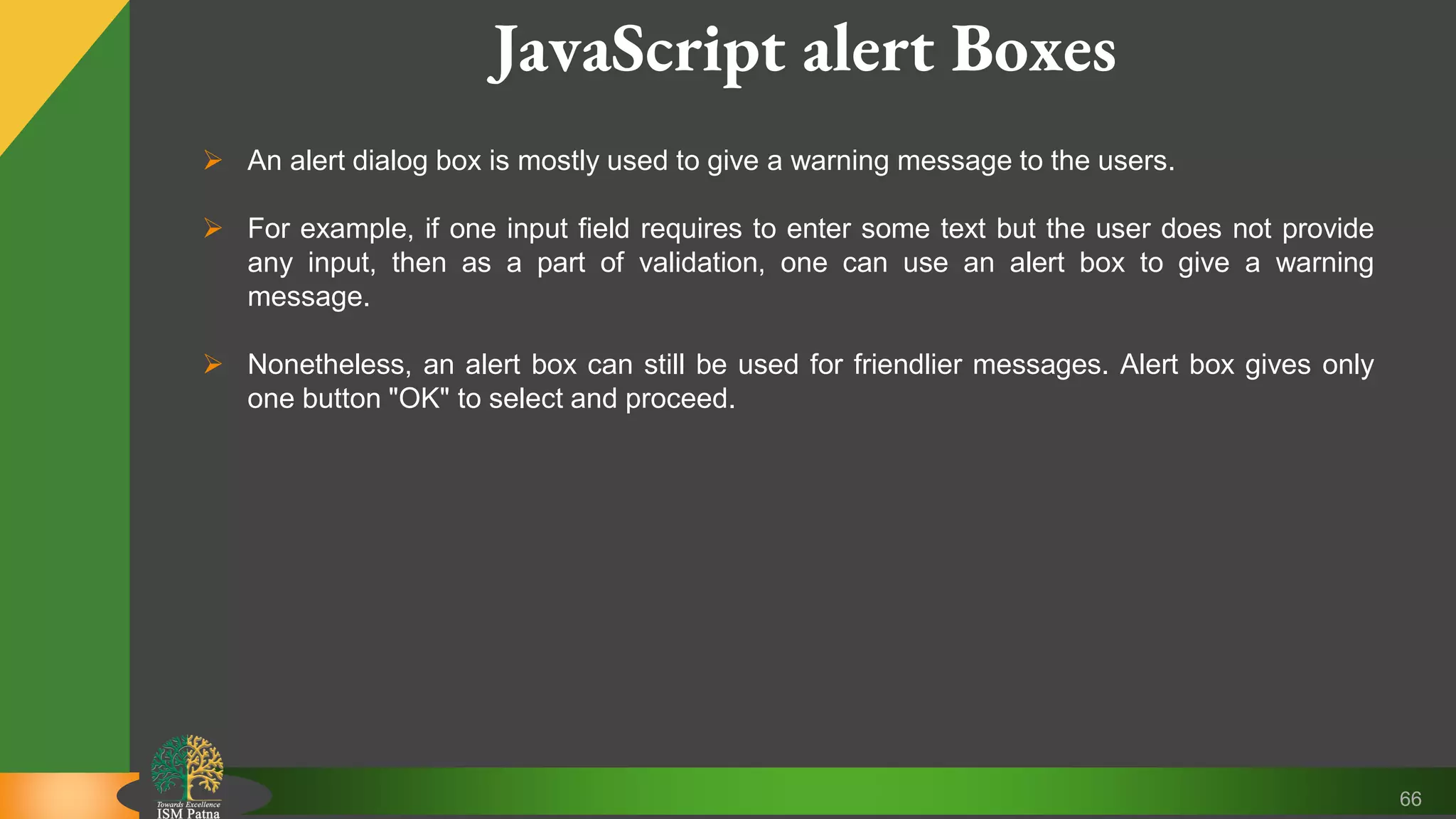 66 JavaScript alert Boxes  An alert dialog box is mostly used to give a warning message to the users.  For example, if one input field requires to enter some text but the user does not provide any input, then as a part of validation, one can use an alert box to give a warning message.  Nonetheless, an alert box can still be used for friendlier messages. Alert box gives only one button "OK" to select and proceed. 