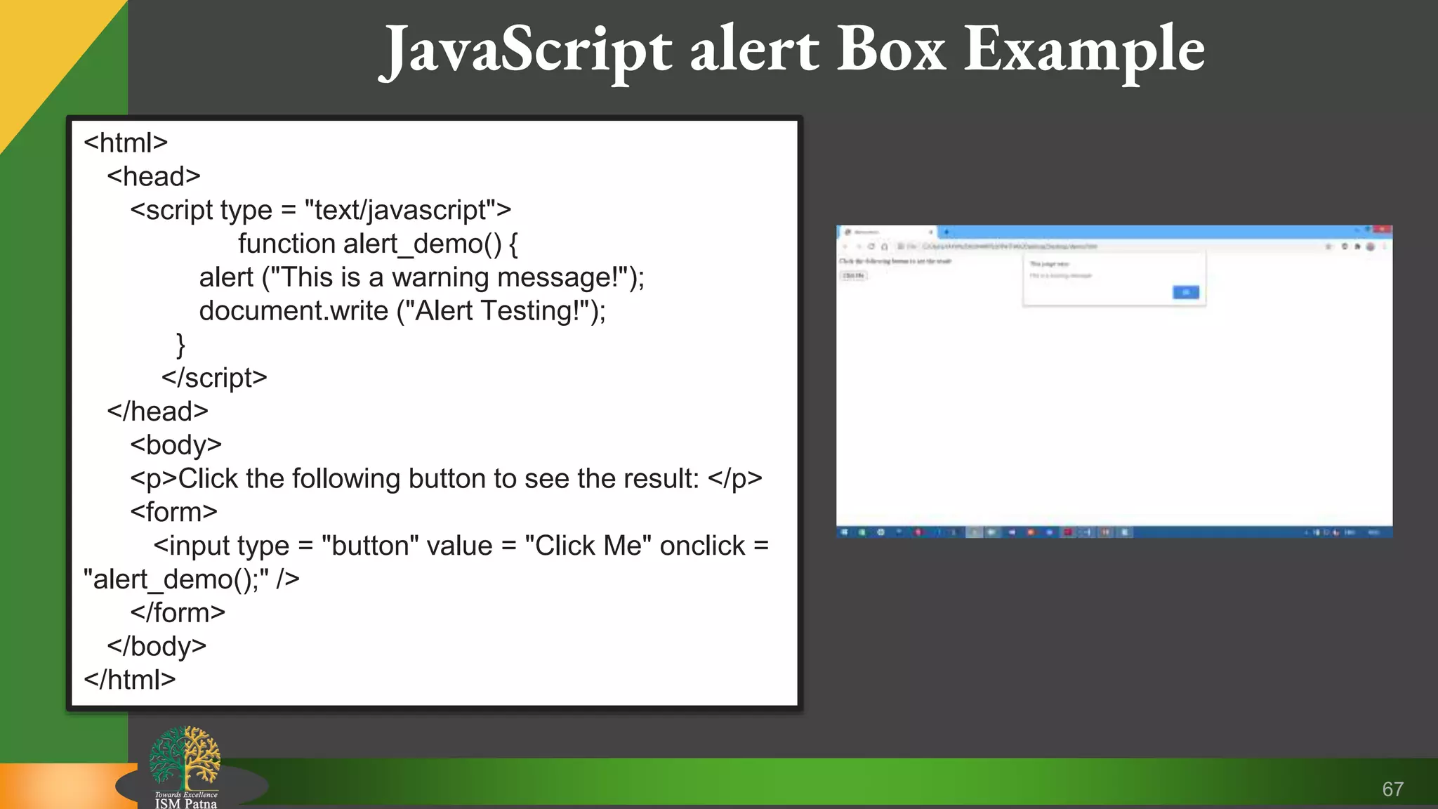 67 JavaScript alert Box Example <html> <head> <script type = "text/javascript"> function alert_demo() { alert ("This is a warning message!"); document.write ("Alert Testing!"); } </script> </head> <body> <p>Click the following button to see the result: </p> <form> <input type = "button" value = "Click Me" onclick = "alert_demo();" /> </form> </body> </html> 