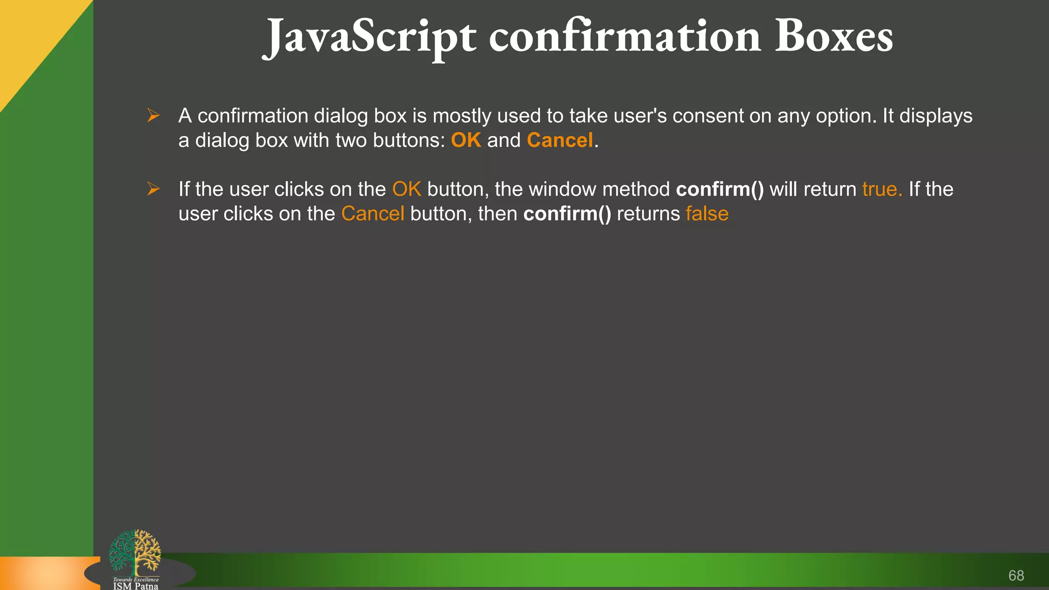 68 JavaScript confirmation Boxes  A confirmation dialog box is mostly used to take user's consent on any option. It displays a dialog box with two buttons: OK and Cancel.  If the user clicks on the OK button, the window method confirm() will return true. If the user clicks on the Cancel button, then confirm() returns false 