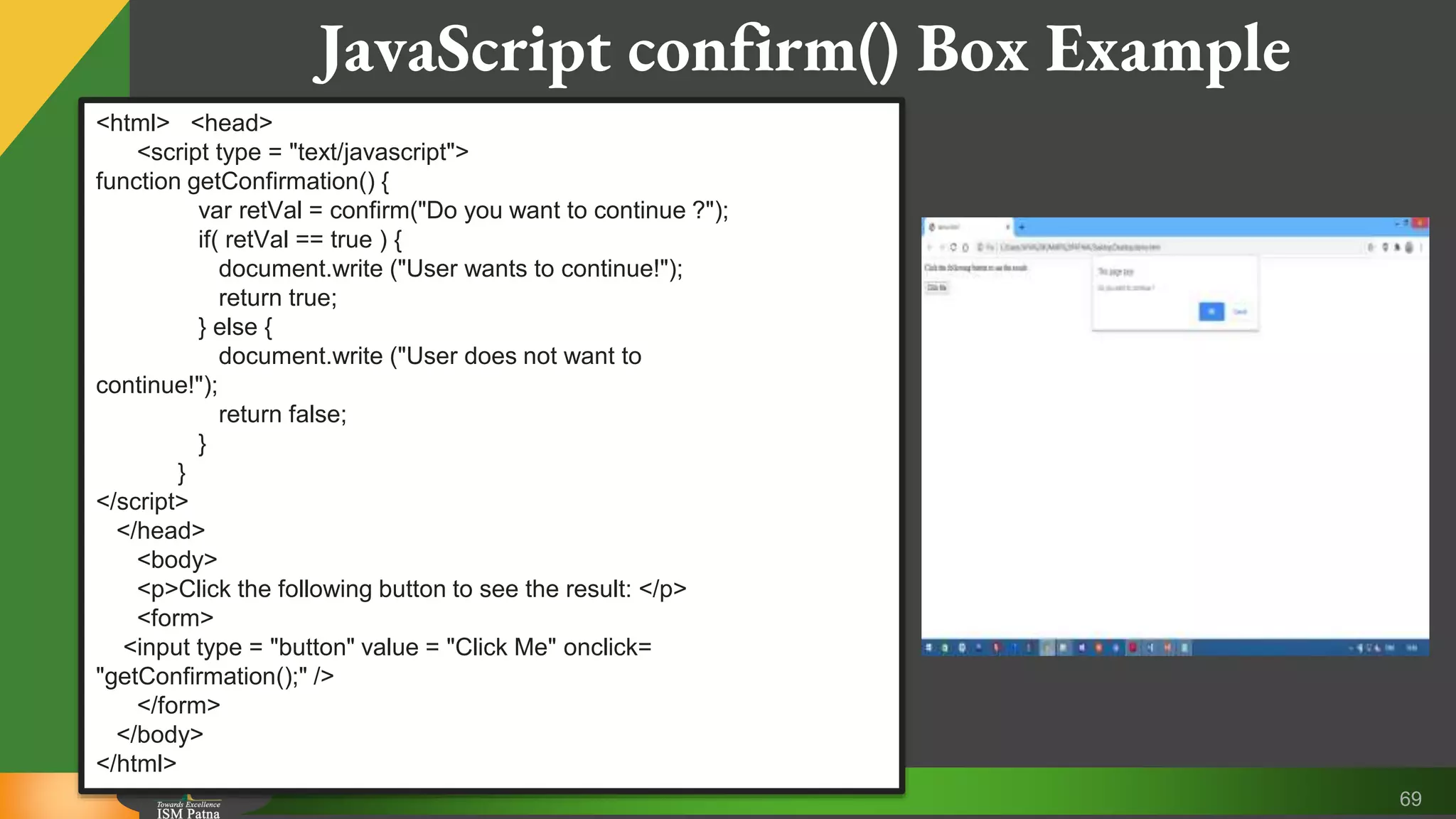 69 JavaScript confirm() Box Example <html> <head> <script type = "text/javascript"> function getConfirmation() { var retVal = confirm("Do you want to continue ?"); if( retVal == true ) { document.write ("User wants to continue!"); return true; } else { document.write ("User does not want to continue!"); return false; } } </script> </head> <body> <p>Click the following button to see the result: </p> <form> <input type = "button" value = "Click Me" onclick= "getConfirmation();" /> </form> </body> </html> 