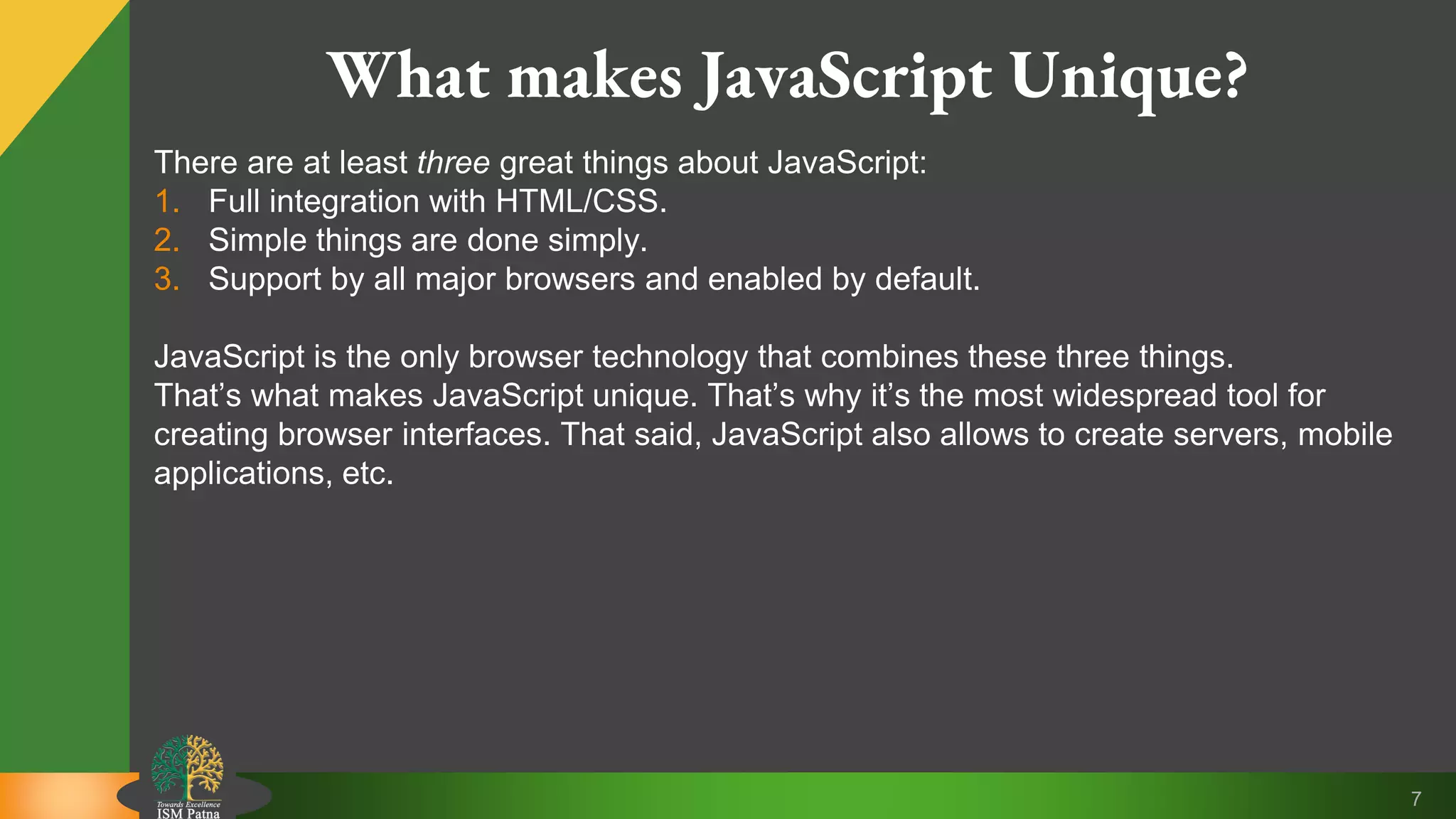 7 What makes JavaScript Unique? There are at least three great things about JavaScript: 1. Full integration with HTML/CSS. 2. Simple things are done simply. 3. Support by all major browsers and enabled by default. JavaScript is the only browser technology that combines these three things. That’s what makes JavaScript unique. That’s why it’s the most widespread tool for creating browser interfaces. That said, JavaScript also allows to create servers, mobile applications, etc. 