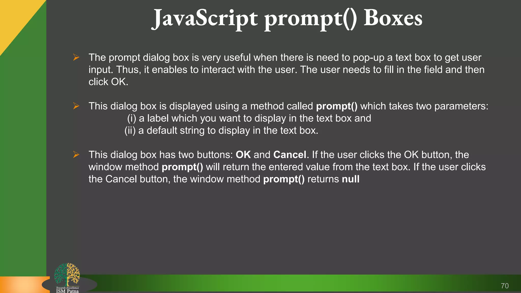 70 JavaScript prompt() Boxes  The prompt dialog box is very useful when there is need to pop-up a text box to get user input. Thus, it enables to interact with the user. The user needs to fill in the field and then click OK.  This dialog box is displayed using a method called prompt() which takes two parameters: (i) a label which you want to display in the text box and (ii) a default string to display in the text box.  This dialog box has two buttons: OK and Cancel. If the user clicks the OK button, the window method prompt() will return the entered value from the text box. If the user clicks the Cancel button, the window method prompt() returns null 