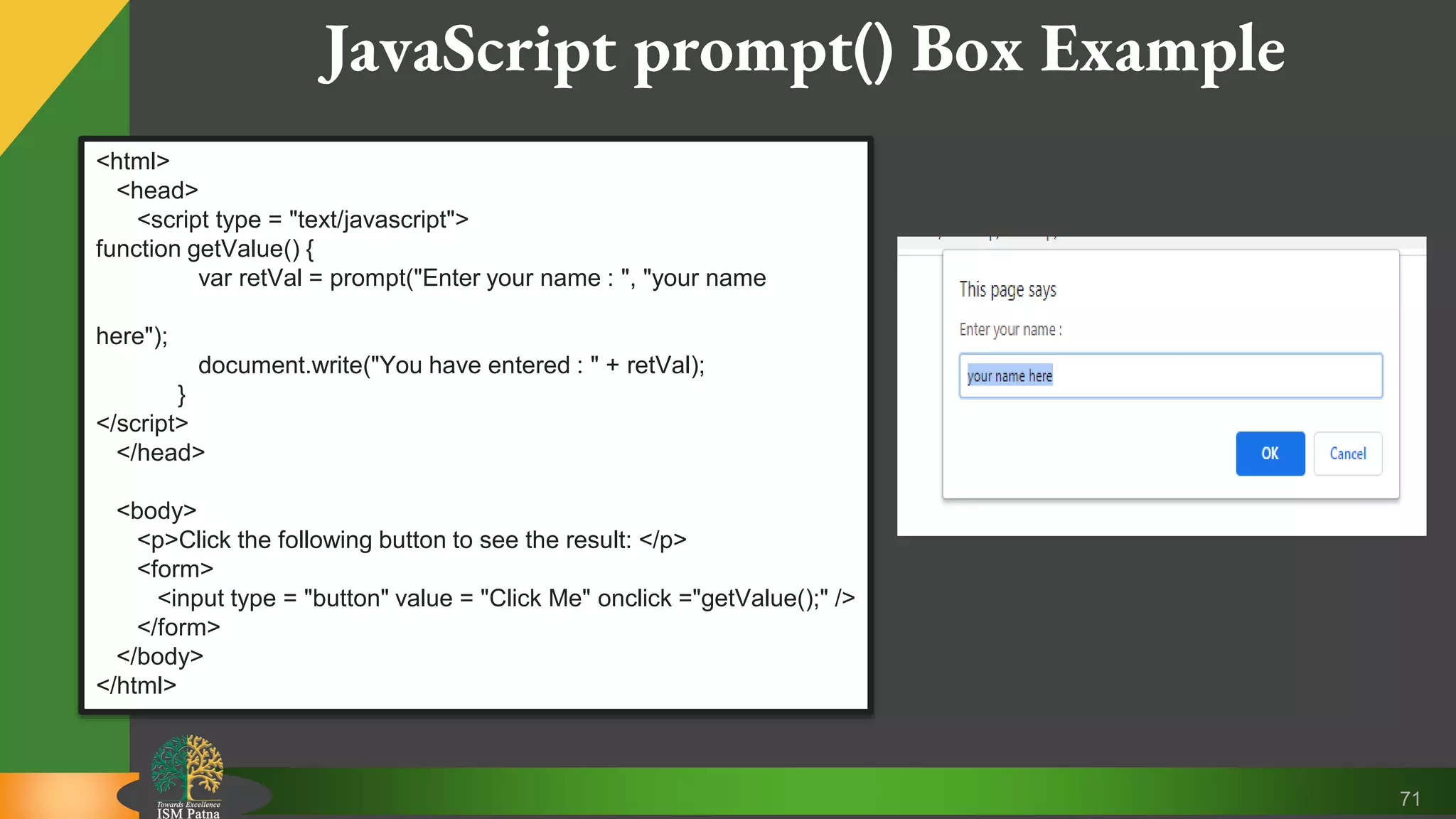 71 JavaScript prompt() Box Example <html> <head> <script type = "text/javascript"> function getValue() { var retVal = prompt("Enter your name : ", "your name here"); document.write("You have entered : " + retVal); } </script> </head> <body> <p>Click the following button to see the result: </p> <form> <input type = "button" value = "Click Me" onclick ="getValue();" /> </form> </body> </html> 