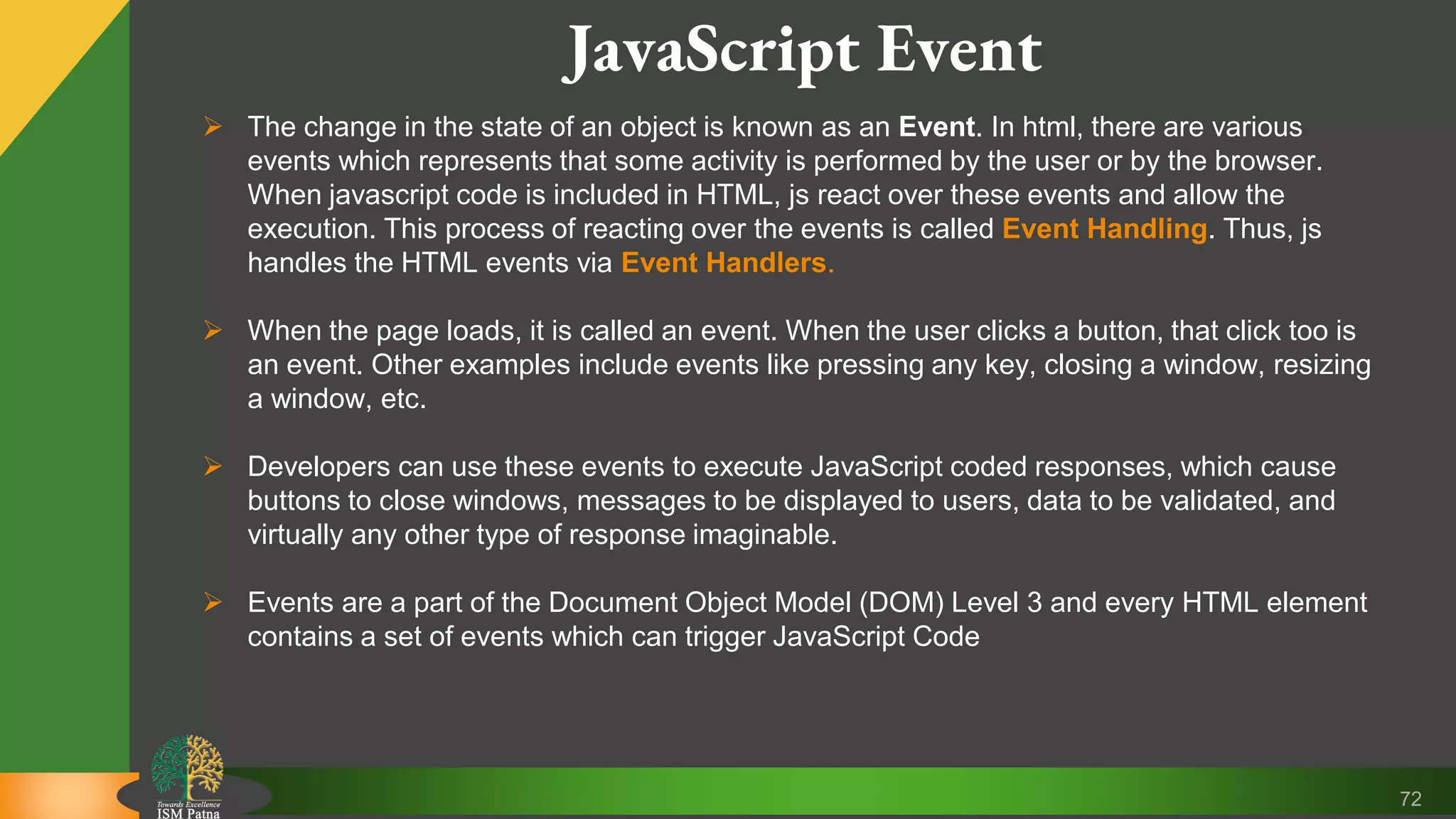 72 JavaScript Event  The change in the state of an object is known as an Event. In html, there are various events which represents that some activity is performed by the user or by the browser. When javascript code is included in HTML, js react over these events and allow the execution. This process of reacting over the events is called Event Handling. Thus, js handles the HTML events via Event Handlers.  When the page loads, it is called an event. When the user clicks a button, that click too is an event. Other examples include events like pressing any key, closing a window, resizing a window, etc.  Developers can use these events to execute JavaScript coded responses, which cause buttons to close windows, messages to be displayed to users, data to be validated, and virtually any other type of response imaginable.  Events are a part of the Document Object Model (DOM) Level 3 and every HTML element contains a set of events which can trigger JavaScript Code 