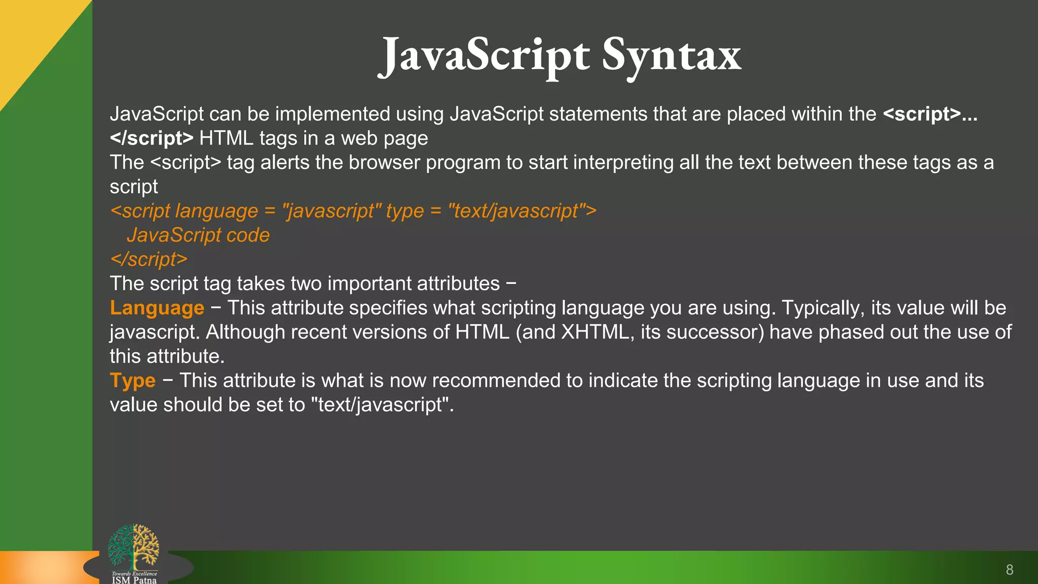8 JavaScript Syntax JavaScript can be implemented using JavaScript statements that are placed within the <script>... </script> HTML tags in a web page The <script> tag alerts the browser program to start interpreting all the text between these tags as a script <script language = "javascript" type = "text/javascript"> JavaScript code </script> The script tag takes two important attributes − Language − This attribute specifies what scripting language you are using. Typically, its value will be javascript. Although recent versions of HTML (and XHTML, its successor) have phased out the use of this attribute. Type − This attribute is what is now recommended to indicate the scripting language in use and its value should be set to "text/javascript". 