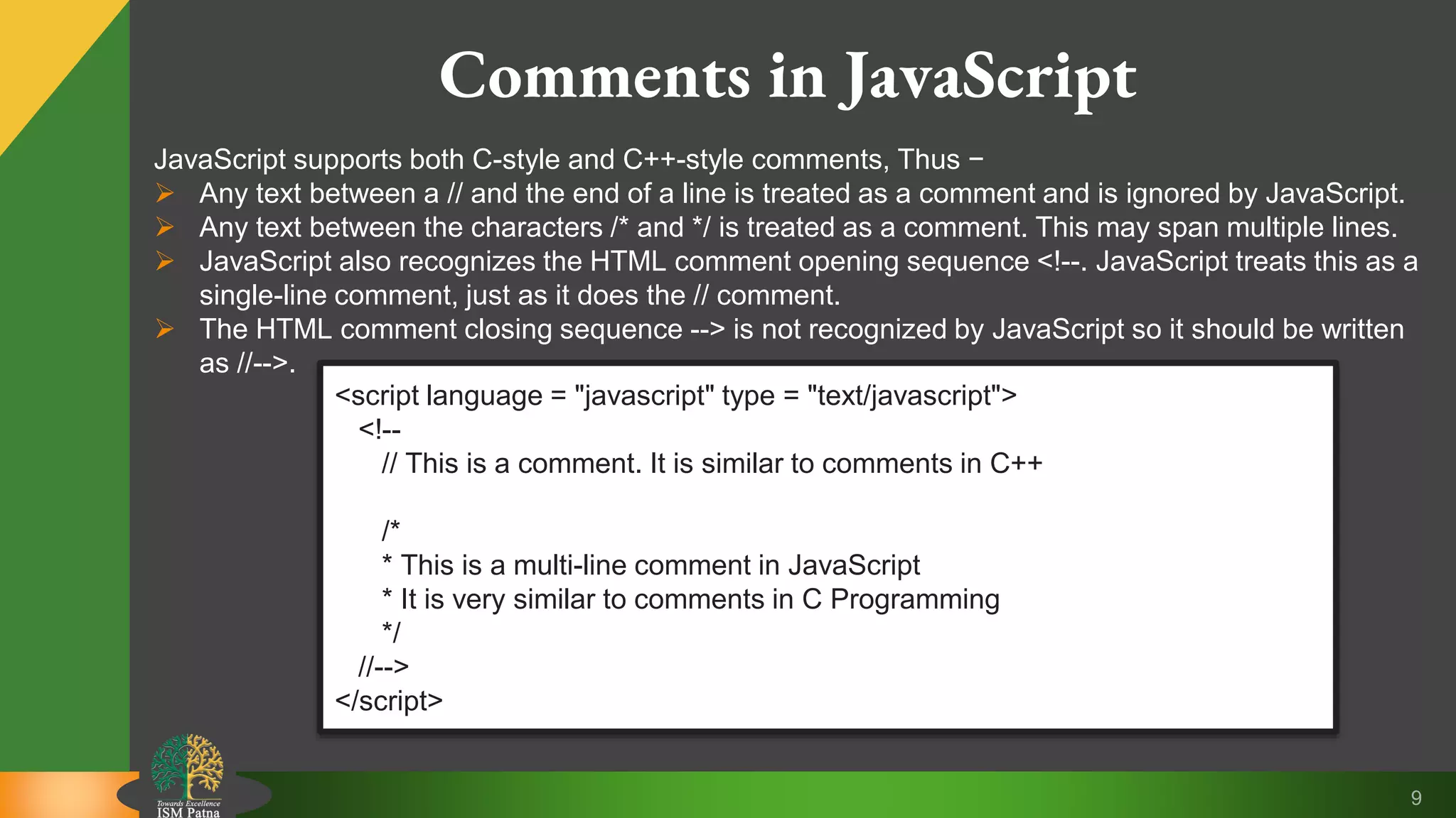 9 Comments in JavaScript JavaScript supports both C-style and C++-style comments, Thus −  Any text between a // and the end of a line is treated as a comment and is ignored by JavaScript.  Any text between the characters /* and */ is treated as a comment. This may span multiple lines.  JavaScript also recognizes the HTML comment opening sequence <!--. JavaScript treats this as a single-line comment, just as it does the // comment.  The HTML comment closing sequence --> is not recognized by JavaScript so it should be written as //-->. <script language = "javascript" type = "text/javascript"> <!-- // This is a comment. It is similar to comments in C++ /* * This is a multi-line comment in JavaScript * It is very similar to comments in C Programming */ //--> </script> 