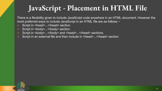 10
JavaScript - Placement in HTML File
There is a flexibility given to include JavaScript code anywhere in an HTML document. However the
most preferred ways to include JavaScript in an HTML file are as follows −
 Script in <head>...</head> section.
 Script in <body>...</body> section.
 Script in <body>...</body> and <head>...</head> sections.
 Script in an external file and then include in <head>...</head> section
 