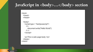 12
JavaScript in <body>…</body> section
<html>
<head>
</head>
<body>
<script type = "text/javascript">
<!--
document.write("Hello World")
//-->
</script>
<p>This is web page body </p>
</body>
</html>
 