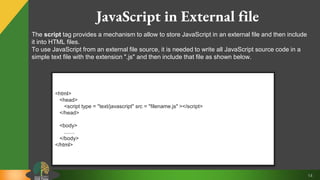14
JavaScript in External file
<html>
<head>
<script type = "text/javascript" src = "filename.js" ></script>
</head>
<body>
.......
</body>
</html>
The script tag provides a mechanism to allow to store JavaScript in an external file and then include
it into HTML files.
To use JavaScript from an external file source, it is needed to write all JavaScript source code in a
simple text file with the extension ".js" and then include that file as shown below.
 