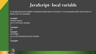 16
JavaScript- local variable
A JavaScript local variable is declared inside block or function. It is accessible within the function or
block only. For example:
<script>
function abc(){
var x=10;//local variable
}
</script>
Or,
<script>
If(10<13){
var y=20;//JavaScript local variable
}
</script>
 