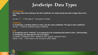21
Empty Values
An empty value has nothing to do with undefined. An empty string has both a legal value and a
type.
var car = ""; // The value is "", the typeof is "string"
Undefined
In JavaScript, a variable without a value, has the value undefined. The type is also undefined.
var car; // Value is undefined, type is undefined
Null
In JavaScript null is "nothing". It is supposed to be something that doesn't exist. Unfortunately,
in JavaScript, the data type of null is an object.
var person = {firstName:"John", lastName:"Doe", age:50, eyeColor:"blue"};
person = null; // Now value is null, but type is still an object
JavaScript- Data Types
 