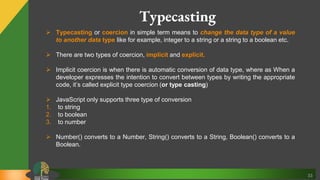 33
Typecasting
 Typecasting or coercion in simple term means to change the data type of a value
to another data type like for example, integer to a string or a string to a boolean etc.
 There are two types of coercion, implicit and explicit.
 Implicit coercion is when there is automatic conversion of data type, where as When a
developer expresses the intention to convert between types by writing the appropriate
code, it’s called explicit type coercion (or type casting)
 JavaScript only supports three type of conversion
1. to string
2. to boolean
3. to number
 Number() converts to a Number, String() converts to a String, Boolean() converts to a
Boolean.
 
