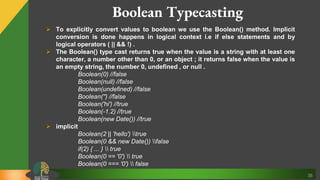 35
Boolean Typecasting
 To explicitly convert values to boolean we use the Boolean() method. Implicit
conversion is done happens in logical context i.e if else statements and by
logical operators ( || && !) .
 The Boolean() type cast returns true when the value is a string with at least one
character, a number other than 0, or an object ; it returns false when the value is
an empty string, the number 0, undefined , or null .
Boolean(0) //false
Boolean(null) //false
Boolean(undefined) //false
Boolean('') //false
Boolean('hi') //true
Boolean(-1.2) //true
Boolean(new Date()) //true
 implicit
Boolean(2 || 'hello') true
Boolean(0 && new Date()) false
if(2) { ... }  true
Boolean(0 == '0')  true
Boolean(0 === '0')  false
 