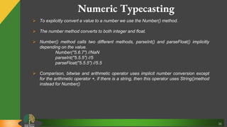 36
Numeric Typecasting
 To explicitly convert a value to a number we use the Number() method.
 The number method converts to both integer and float.
 Number() method calls two different methods, parseInt() and parseFloat() implicitly
depending on the value.
Number("5.6.7") //NaN
parseInt("5.5.5") //5
parseFloat("5.5.5") //5.5
 Comparison, bitwise and arithmetic operator uses implicit number conversion except
for the arithmetic operator +, if there is a string, then this operator uses String()method
instead for Number()
 