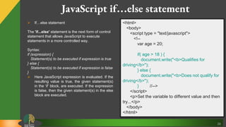 39
JavaScript if…else statement
 If…else statement
The 'if...else' statement is the next form of control
statement that allows JavaScript to execute
statements in a more controlled way.
Syntax:
if (expression) {
Statement(s) to be executed if expression is true
} else {
Statement(s) to be executed if expression is false
}
 Here JavaScript expression is evaluated. If the
resulting value is true, the given statement(s)
in the ‘if’ block, are executed. If the expression
is false, then the given statement(s) in the else
block are executed.
<html>
<body>
<script type = "text/javascript">
<!--
var age = 20;
if( age > 18 ) {
document.write("<b>Qualifies for
driving</b>");
} else {
document.write("<b>Does not qualify for
driving</b>");
} //-->
</script>
<p>Set the variable to different value and then
try...</p>
</body>
</html>
 