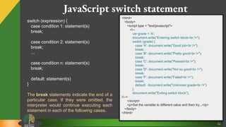 42
JavaScript switch statement
switch (expression) {
case condition 1: statement(s)
break;
case condition 2: statement(s)
break;
...
case condition n: statement(s)
break;
default: statement(s)
}
The break statements indicate the end of a
particular case. If they were omitted, the
interpreter would continue executing each
statement in each of the following cases.
<html>
<body>
<script type = "text/javascript">
<!--
var grade = 'A';
document.write("Entering switch block<br />");
switch (grade) {
case 'A': document.write("Good job<br />");
break;
case 'B': document.write("Pretty good<br />");
break;
case 'C': document.write("Passed<br />");
break;
case 'D': document.write("Not so good<br />");
break;
case 'F': document.write("Failed<br />");
break;
default: document.write("Unknown grade<br />")
}
document.write("Exiting switch block");
//-->
</script>
<p>Set the variable to different value and then try...</p>
</body>
</html>
 