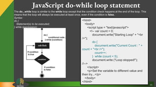 45
JavaScript do-while loop statement
The do...while loop is similar to the while loop except that the condition check happens at the end of the loop. This
means that the loop will always be executed at least once, even if the condition is false.
Syntax:
do {
Statement(s) to be executed;
} while (expression);
<html>
<body>
<script type = "text/javascript">
<!-- var count = 0;
document.write("Starting Loop" + "<br
/>");
do {
document.write("Current Count : " +
count + "<br />");
count++;
} while (count < 5);
document.write ("Loop stopped!");
//-->
</script>
<p>Set the variable to different value and
then try...</p>
</body>
</html>
 