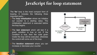 46
JavaScript for loop statement
The 'for' loop is the most compact form of
looping. It includes the following three
important parts −
 The loop initialization where we initialize
our counter to a starting value. The
initialization statement is executed before
the loop begins.
 The test statement which will test if a
given condition is true or not. If the
condition is true, then the code given
inside the loop will be executed, otherwise
the control will come out of the loop.
 The iteration statement where you can
increase or decrease your counter.
 