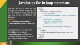 48
JavaScript for-in loop statement
The for...in loop is used to loop
through an object's properties. As
we have not discussed Objects yet,
you may not feel comfortable with
this loop.
Syntax:
for (variablename in object) {
statement or block to execute
}
In each iteration, one property
from object is assigned
to variablename and this loop
continues till all the properties of
the object are exhausted
<html>
<body>
<script type = "text/javascript">
<!-- var aProperty;
document.write("Navigator Object Properties<br
/> ");
for (aProperty in navigator) {
document.write(aProperty);
document.write("<br />");
}
document.write ("Exiting from the loop!");
//-->
</script>
<p>Set the variable to different object and then
try...</p>
</body>
</html>
 
