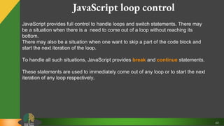 49
JavaScript loop control
JavaScript provides full control to handle loops and switch statements. There may
be a situation when there is a need to come out of a loop without reaching its
bottom.
There may also be a situation when one want to skip a part of the code block and
start the next iteration of the loop.
To handle all such situations, JavaScript provides break and continue statements.
These statements are used to immediately come out of any loop or to start the next
iteration of any loop respectively.
 