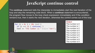 51
JavaScript continue control
The continue statement tells the interpreter to immediately start the next iteration of the
loop and skip the remaining code block. When a continue statement is encountered,
the program flow moves to the loop check expression immediately and if the condition
remains true, then it starts the next iteration, otherwise the control comes out of the loop
for (i = 0; i < 10; i++) {
if (i === 3) { continue; }
text += "The number is " + i + "<br>";
}
Output:
The number is 0
The number is 1
The number is 2
The number is 4
The number is 5
The number is 6
The number is 7
The number is 8
The number is 9
 