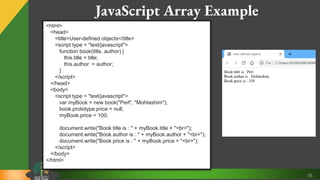 55
JavaScript Array Example
<html>
<head>
<title>User-defined objects</title>
<script type = "text/javascript">
function book(title, author) {
this.title = title;
this.author = author;
}
</script>
</head>
<body>
<script type = "text/javascript">
var myBook = new book("Perl", "Mohtashim");
book.prototype.price = null;
myBook.price = 100;
document.write("Book title is : " + myBook.title + "<br>");
document.write("Book author is : " + myBook.author + "<br>");
document.write("Book price is : " + myBook.price + "<br>");
</script>
</body>
</html>
 