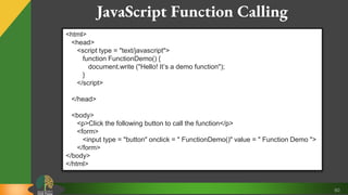 60
JavaScript Function Calling
<html>
<head>
<script type = "text/javascript">
function FunctionDemo() {
document.write ("Hello! It’s a demo function");
}
</script>
</head>
<body>
<p>Click the following button to call the function</p>
<form>
<input type = "button" onclick = " FunctionDemo()" value = " Function Demo ">
</form>
</body>
</html>
 