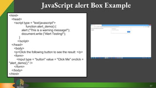 67
JavaScript alert Box Example
<html>
<head>
<script type = "text/javascript">
function alert_demo() {
alert ("This is a warning message!");
document.write ("Alert Testing!");
}
</script>
</head>
<body>
<p>Click the following button to see the result: </p>
<form>
<input type = "button" value = "Click Me" onclick =
"alert_demo();" />
</form>
</body>
</html>
 