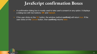 68
JavaScript confirmation Boxes
 A confirmation dialog box is mostly used to take user's consent on any option. It displays
a dialog box with two buttons: OK and Cancel.
 If the user clicks on the OK button, the window method confirm() will return true. If the
user clicks on the Cancel button, then confirm() returns false
 
