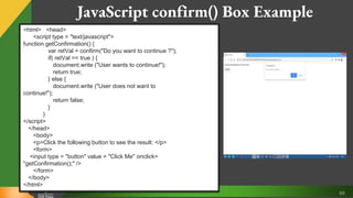 69
JavaScript confirm() Box Example
<html> <head>
<script type = "text/javascript">
function getConfirmation() {
var retVal = confirm("Do you want to continue ?");
if( retVal == true ) {
document.write ("User wants to continue!");
return true;
} else {
document.write ("User does not want to
continue!");
return false;
}
}
</script>
</head>
<body>
<p>Click the following button to see the result: </p>
<form>
<input type = "button" value = "Click Me" onclick=
"getConfirmation();" />
</form>
</body>
</html>
 