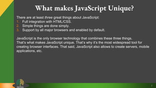 7
What makes JavaScript Unique?
There are at least three great things about JavaScript:
1. Full integration with HTML/CSS.
2. Simple things are done simply.
3. Support by all major browsers and enabled by default.
JavaScript is the only browser technology that combines these three things.
That’s what makes JavaScript unique. That’s why it’s the most widespread tool for
creating browser interfaces. That said, JavaScript also allows to create servers, mobile
applications, etc.
 
