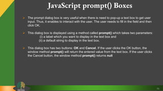 70
JavaScript prompt() Boxes
 The prompt dialog box is very useful when there is need to pop-up a text box to get user
input. Thus, it enables to interact with the user. The user needs to fill in the field and then
click OK.
 This dialog box is displayed using a method called prompt() which takes two parameters:
(i) a label which you want to display in the text box and
(ii) a default string to display in the text box.
 This dialog box has two buttons: OK and Cancel. If the user clicks the OK button, the
window method prompt() will return the entered value from the text box. If the user clicks
the Cancel button, the window method prompt() returns null
 