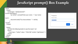 71
JavaScript prompt() Box Example
<html>
<head>
<script type = "text/javascript">
function getValue() {
var retVal = prompt("Enter your name : ", "your name
here");
document.write("You have entered : " + retVal);
}
</script>
</head>
<body>
<p>Click the following button to see the result: </p>
<form>
<input type = "button" value = "Click Me" onclick ="getValue();" />
</form>
</body>
</html>
 