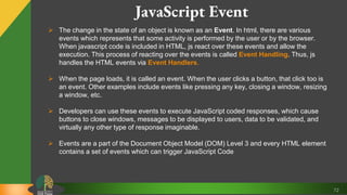 72
JavaScript Event
 The change in the state of an object is known as an Event. In html, there are various
events which represents that some activity is performed by the user or by the browser.
When javascript code is included in HTML, js react over these events and allow the
execution. This process of reacting over the events is called Event Handling. Thus, js
handles the HTML events via Event Handlers.
 When the page loads, it is called an event. When the user clicks a button, that click too is
an event. Other examples include events like pressing any key, closing a window, resizing
a window, etc.
 Developers can use these events to execute JavaScript coded responses, which cause
buttons to close windows, messages to be displayed to users, data to be validated, and
virtually any other type of response imaginable.
 Events are a part of the Document Object Model (DOM) Level 3 and every HTML element
contains a set of events which can trigger JavaScript Code
 