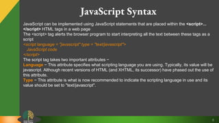 8
JavaScript Syntax
JavaScript can be implemented using JavaScript statements that are placed within the <script>...
</script> HTML tags in a web page
The <script> tag alerts the browser program to start interpreting all the text between these tags as a
script
<script language = "javascript" type = "text/javascript">
JavaScript code
</script>
The script tag takes two important attributes −
Language − This attribute specifies what scripting language you are using. Typically, its value will be
javascript. Although recent versions of HTML (and XHTML, its successor) have phased out the use of
this attribute.
Type − This attribute is what is now recommended to indicate the scripting language in use and its
value should be set to "text/javascript".
 