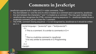 9
Comments in JavaScript
JavaScript supports both C-style and C++-style comments, Thus −
 Any text between a // and the end of a line is treated as a comment and is ignored by JavaScript.
 Any text between the characters /* and */ is treated as a comment. This may span multiple lines.
 JavaScript also recognizes the HTML comment opening sequence <!--. JavaScript treats this as a
single-line comment, just as it does the // comment.
 The HTML comment closing sequence --> is not recognized by JavaScript so it should be written
as //-->.
<script language = "javascript" type = "text/javascript">
<!--
// This is a comment. It is similar to comments in C++
/*
* This is a multi-line comment in JavaScript
* It is very similar to comments in C Programming
*/
//-->
</script>
 